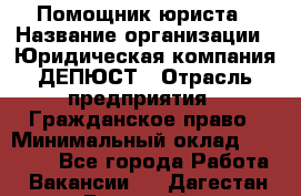 Помощник юриста › Название организации ­ Юридическая компания ДЕПЮСТ › Отрасль предприятия ­ Гражданское право › Минимальный оклад ­ 70 000 - Все города Работа » Вакансии   . Дагестан респ.,Геологоразведка п.